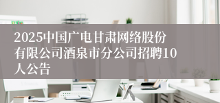 2025中国广电甘肃网络股份有限公司酒泉市分公司招聘10人公告