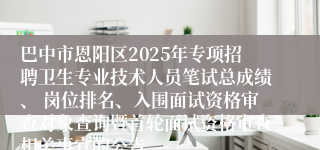 巴中市恩阳区2025年专项招聘卫生专业技术人员笔试总成绩、 岗位排名、入围面试资格审查对象查询暨首轮面试资格审查相关事宜的公告