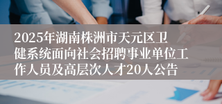 2025年湖南株洲市天元区卫健系统面向社会招聘事业单位工作人员及高层次人才20人公告