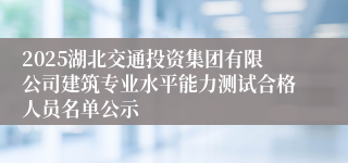 2025湖北交通投资集团有限公司建筑专业水平能力测试合格人员名单公示