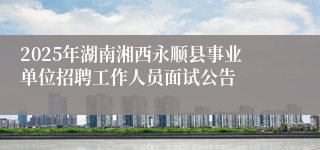 2025年湖南湘西永顺县事业单位招聘工作人员面试公告