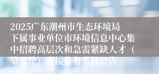 2025广东潮州市生态环境局下属事业单位市环境信息中心集中招聘高层次和急需紧缺人才(第二轮)直接业务考核公告