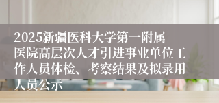 2025新疆医科大学第一附属医院高层次人才引进事业单位工作人员体检、考察结果及拟录用人员公示