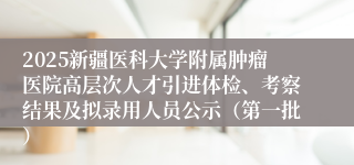 2025新疆医科大学附属肿瘤医院高层次人才引进体检、考察结果及拟录用人员公示（第一批）