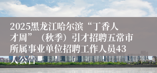 2025黑龙江哈尔滨“丁香人才周”（秋季）引才招聘五常市所属事业单位招聘工作人员43人公告