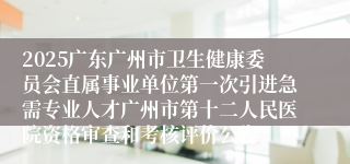 2025广东广州市卫生健康委员会直属事业单位第一次引进急需专业人才广州市第十二人民医院资格审查和考核评价公告
