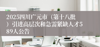 2025四川广元市（第十八批）引进高层次和急需紧缺人才589人公告