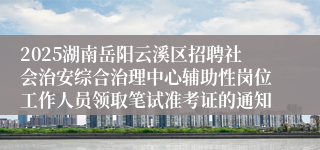 2025湖南岳阳云溪区招聘社会治安综合治理中心辅助性岗位工作人员领取笔试准考证的通知