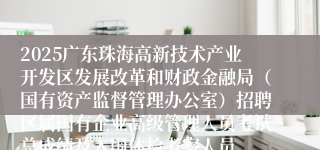 2025广东珠海高新技术产业开发区发展改革和财政金融局（国有资产监督管理办公室）招聘区属国有企业高级管理人员考试总成绩及入围体检考察人员