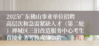 2025广东佛山事业单位招聘高层次和急需紧缺人才（第二轮）禅城区三旧改造服务中心考生直接业务考核成绩公告