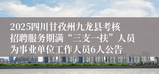 2025四川甘孜州九龙县考核招聘服务期满“三支一扶”人员为事业单位工作人员6人公告
