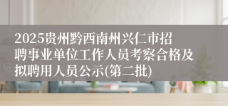 2025贵州黔西南州兴仁市招聘事业单位工作人员考察合格及拟聘用人员公示(第二批)