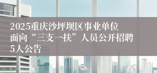 2025重庆沙坪坝区事业单位面向“三支一扶”人员公开招聘5人公告