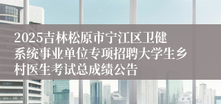 2025吉林松原市宁江区卫健系统事业单位专项招聘大学生乡村医生考试总成绩公告