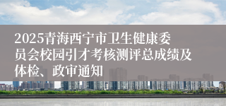 2025青海西宁市卫生健康委员会校园引才考核测评总成绩及体检、政审通知