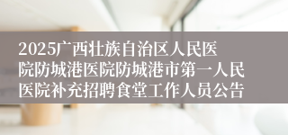 2025广西壮族自治区人民医院防城港医院防城港市第一人民医院补充招聘食堂工作人员公告
