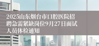 2025山东烟台市口腔医院招聘急需紧缺岗位9月27日面试人员体检通知                                              