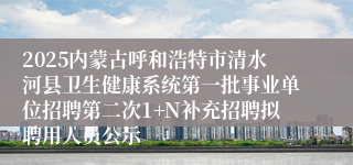 2025内蒙古呼和浩特市清水河县卫生健康系统第一批事业单位招聘第二次1+N补充招聘拟聘用人员公示