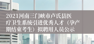 2021河南三门峡市卢氏县医疗卫生系统引进优秀人才（孕产期结束考生）拟聘用人员公示