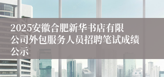 2025安徽合肥新华书店有限公司外包服务人员招聘笔试成绩公示