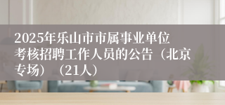 2025年乐山市市属事业单位考核招聘工作人员的公告（北京专场）（21人）