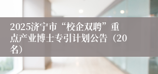 2025济宁市“校企双聘”重点产业博士专引计划公告（20名）