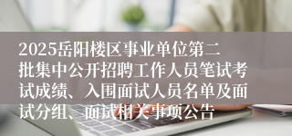 2025岳阳楼区事业单位第二批集中公开招聘工作人员笔试考试成绩、入围面试人员名单及面试分组、面试相关事项公告