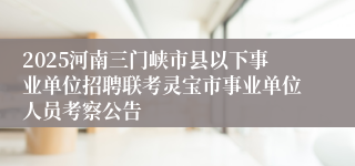 2025河南三门峡市县以下事业单位招聘联考灵宝市事业单位人员考察公告