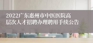 2022广东惠州市中医医院高层次人才招聘办理聘用手续公告