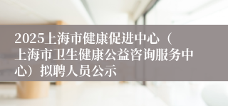 2025上海市健康促进中心（上海市卫生健康公益咨询服务中心）拟聘人员公示