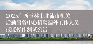 2025广西玉林市北流市机关后勤服务中心招聘编外工作人员技能操作测试公告
