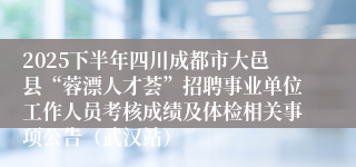2025下半年四川成都市大邑县“蓉漂人才荟”招聘事业单位工作人员考核成绩及体检相关事项公告（武汉站）