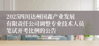 2025四川达州国鑫产业发展有限责任公司调整专业技术人员笔试开考比例的公告