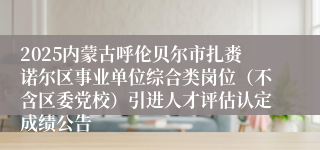 2025内蒙古呼伦贝尔市扎赉诺尔区事业单位综合类岗位（不含区委党校）引进人才评估认定成绩公告