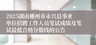 2025湖南郴州市永兴县事业单位招聘工作人员笔试成绩及笔试最低合格分数线的公告