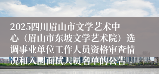 2025四川眉山市文学艺术中心（眉山市东坡文学艺术院）选调事业单位工作人员资格审查情况和入围面试人员名单的公告