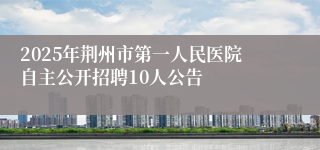 2025年荆州市第一人民医院自主公开招聘10人公告
