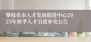 攀枝花市人才发展促进中心2025年秋季人才引进补充公告