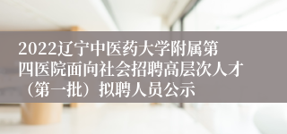 2022辽宁中医药大学附属第四医院面向社会招聘高层次人才（第一批）拟聘人员公示