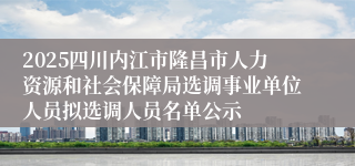 2025四川内江市隆昌市人力资源和社会保障局选调事业单位人员拟选调人员名单公示
