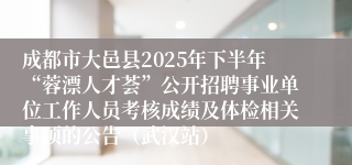 成都市大邑县2025年下半年“蓉漂人才荟”公开招聘事业单位工作人员考核成绩及体检相关事项的公告（武汉站）