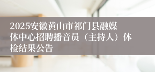 2025安徽黄山市祁门县融媒体中心招聘播音员（主持人）体检结果公告