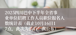 2025四川巴中下半年全省事业单位招聘工作人员职位报名人数统计表（截止10月16日17点，此次为最后一次公布）