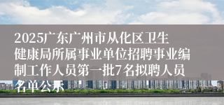 2025广东广州市从化区卫生健康局所属事业单位招聘事业编制工作人员第一批7名拟聘人员名单公示