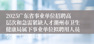 2025广东省事业单位招聘高层次和急需紧缺人才潮州市卫生健康局属下事业单位拟聘用人员公示(第二批)