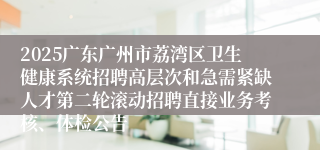 2025广东广州市荔湾区卫生健康系统招聘高层次和急需紧缺人才第二轮滚动招聘直接业务考核、体检公告
