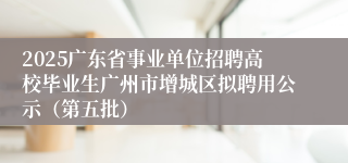 2025广东省事业单位招聘高校毕业生广州市增城区拟聘用公示（第五批）