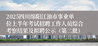 2025四川绵阳江油市事业单位上半年考试招聘工作人员综合考察结果及拟聘公示（第二批）