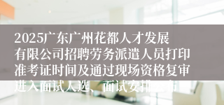 2025广东广州花都人才发展有限公司招聘劳务派遣人员打印准考证时间及通过现场资格复审进入面试人选、面试安排公布