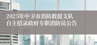 2025年中卫市消防救援支队自主招录政府专职消防员公告